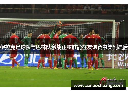 伊拉克足球队与巴林队激战正酣谁能在友谊赛中笑到最后