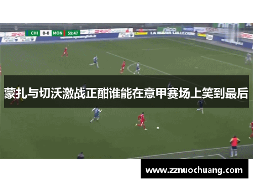 蒙扎与切沃激战正酣谁能在意甲赛场上笑到最后