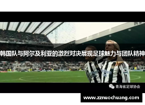 韩国队与阿尔及利亚的激烈对决展现足球魅力与团队精神